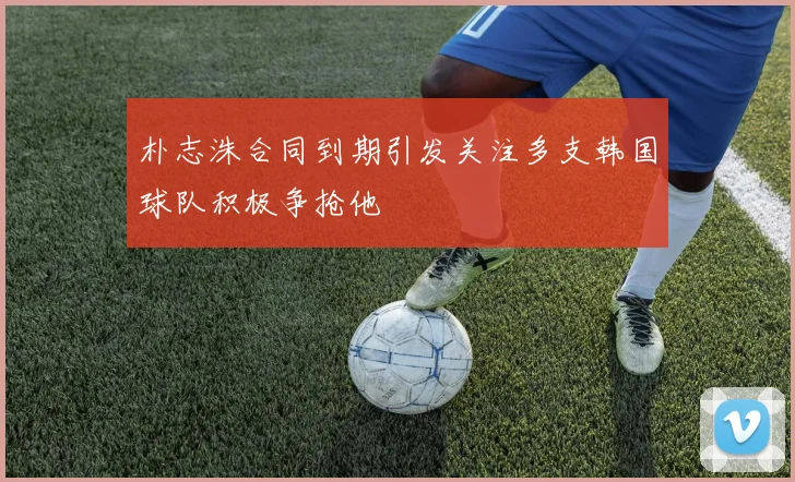 朴志洙合同到期引发关注多支韩国球队积极争抢他