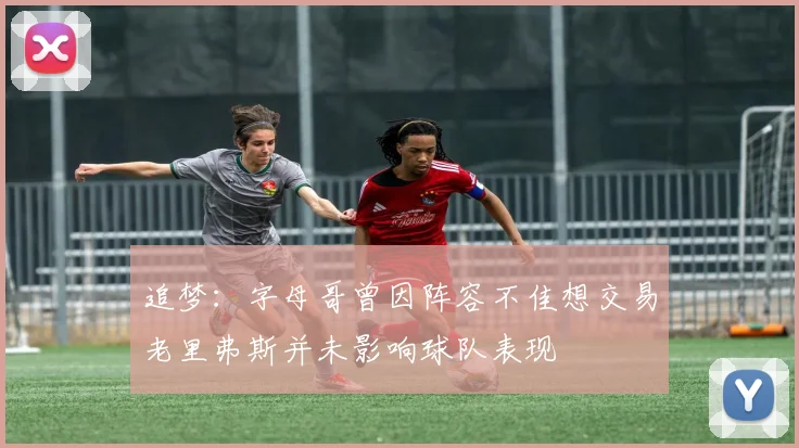 追梦：字母哥曾因阵容不佳想交易老里弗斯并未影响球队表现
