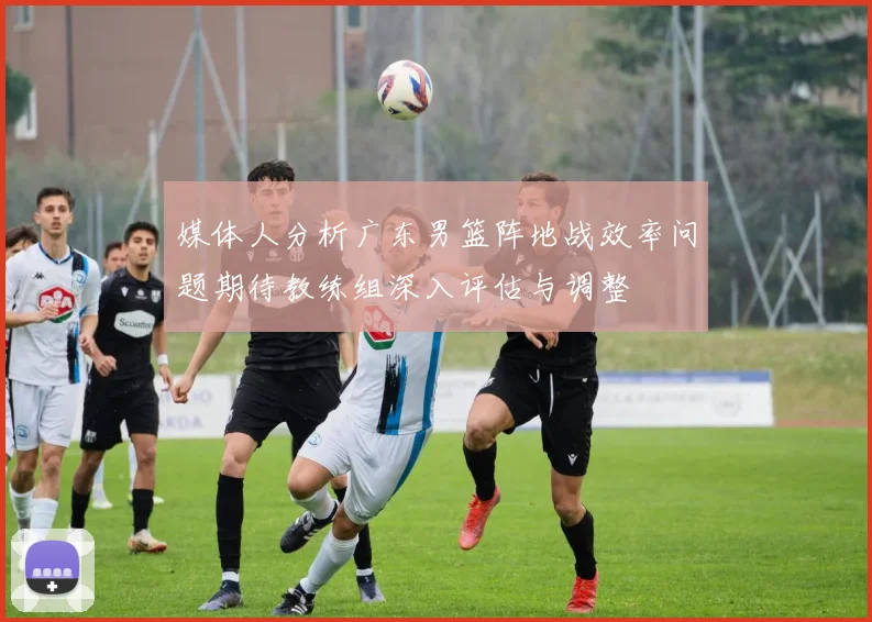 媒体人分析广东男篮阵地战效率问题期待教练组深入评估与调整