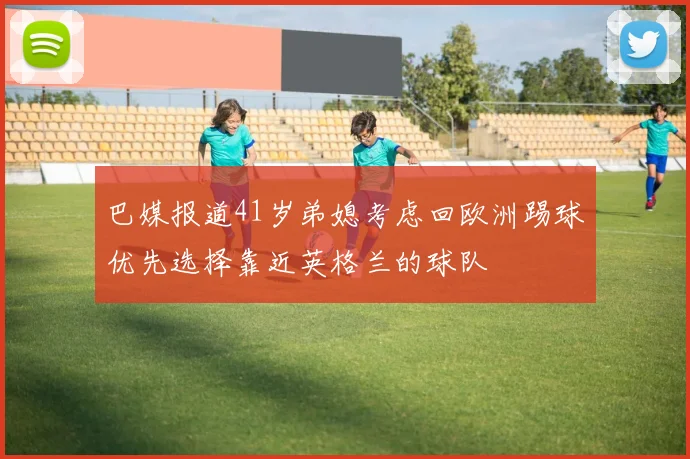 巴媒报道41岁弟媳考虑回欧洲踢球优先选择靠近英格兰的球队