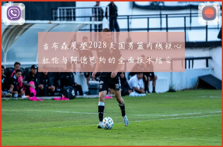 吉布森展望2028美国男篮内线核心杜伦与阿德巴约的全面技术结合