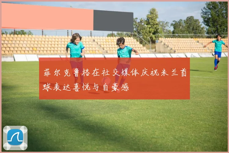 菲尔克鲁格在社交媒体庆祝米兰首球表达喜悦与自豪感