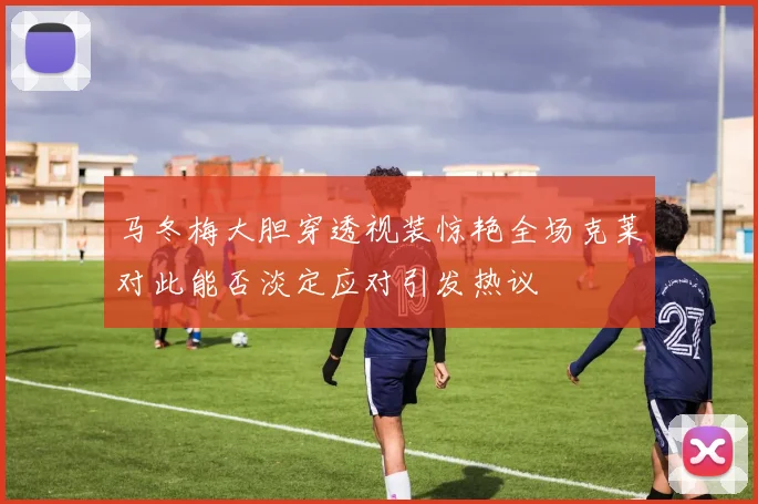 马冬梅大胆穿透视装惊艳全场克莱对此能否淡定应对引发热议