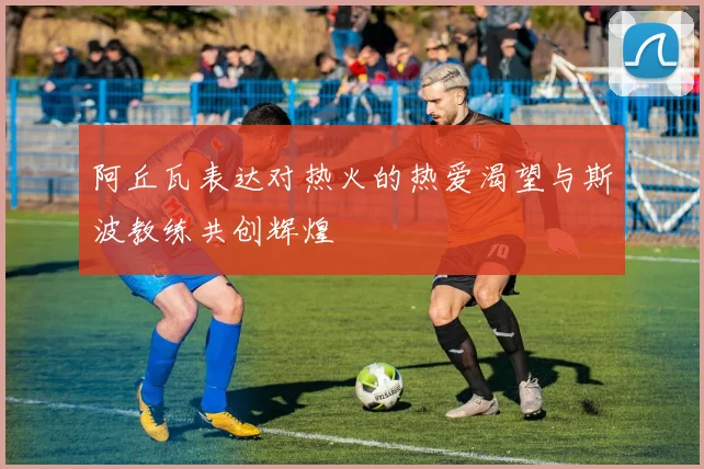 阿丘瓦表达对热火的热爱渴望与斯波教练共创辉煌
