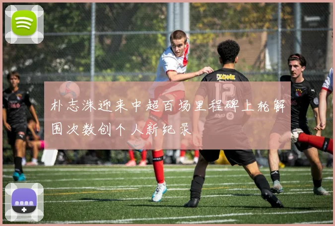 朴志洙迎来中超百场里程碑上轮解围次数创个人新纪录
