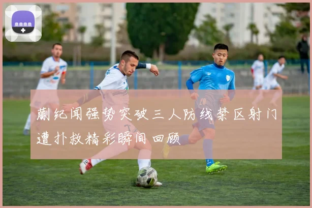 蒯纪闻强势突破三人防线禁区射门遭扑救精彩瞬间回顾