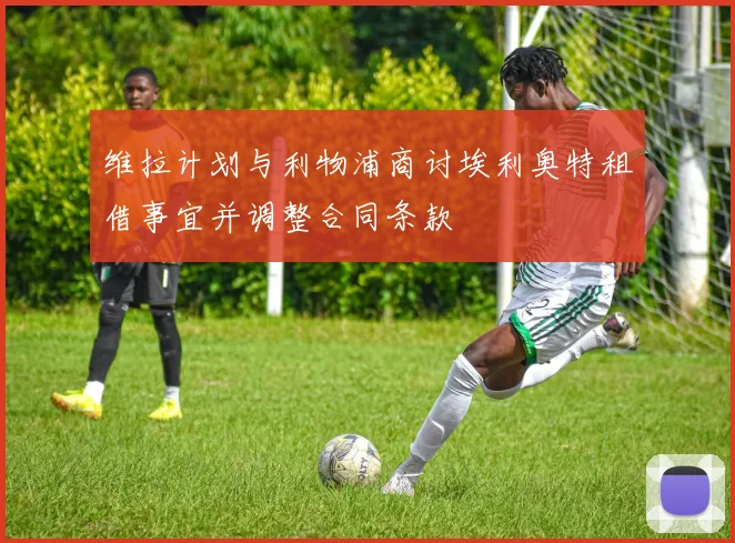 维拉计划与利物浦商讨埃利奥特租借事宜并调整合同条款