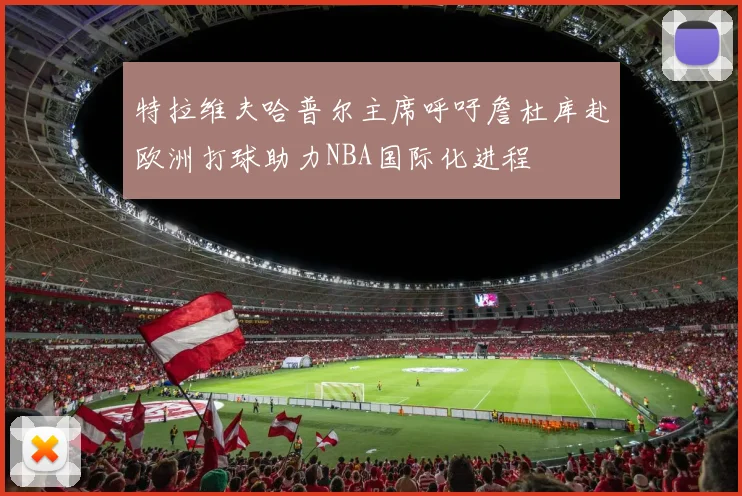 特拉维夫哈普尔主席呼吁詹杜库赴欧洲打球助力NBA国际化进程