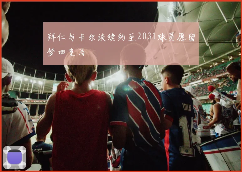 拜仁与卡尔谈续约至2031球员愿留梦回皇马