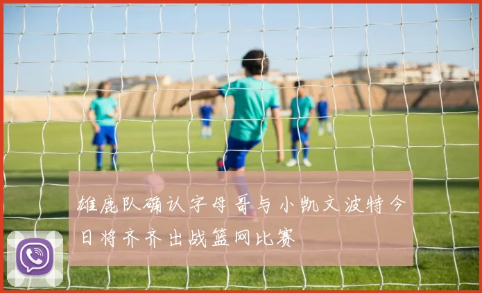 雄鹿队确认字母哥与小凯文波特今日将齐齐出战篮网比赛