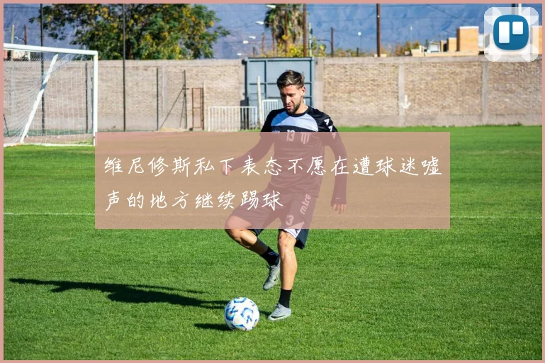 维尼修斯私下表态不愿在遭球迷嘘声的地方继续踢球