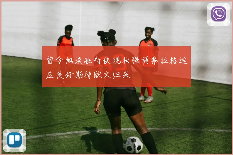 曾令旭谈独行侠现状强调弗拉格适应良好期待欧文归来