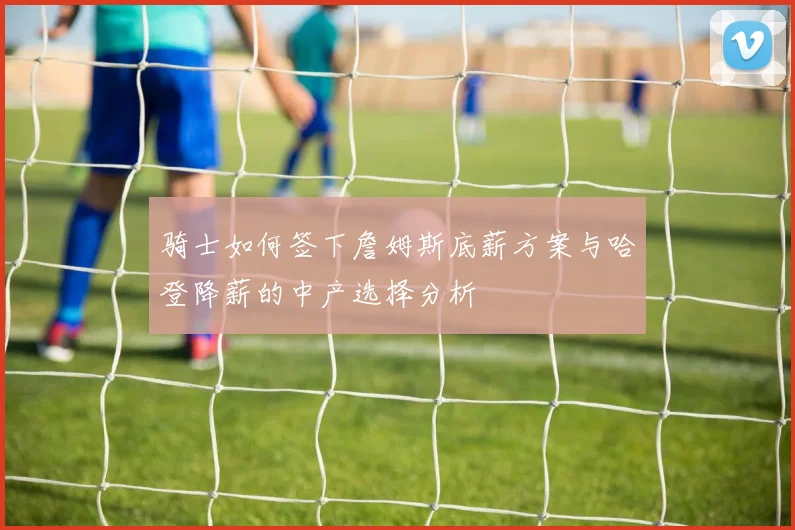 骑士如何签下詹姆斯底薪方案与哈登降薪的中产选择分析