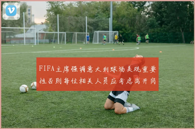 FIFA主席强调意大利球场美观重要性否则每位相关人员应考虑离开岗位