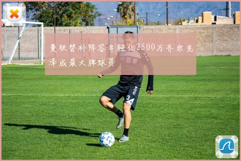 曼联替补阵容年轻化2500万齐尔克泽成最大牌球员