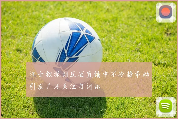汪士钦深刻反省直播中不冷静举动引发广泛关注与讨论