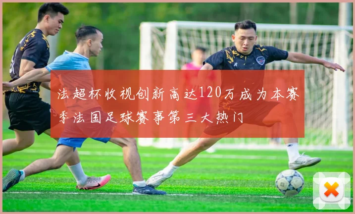法超杯收视创新高达120万成为本赛季法国足球赛事第三大热门