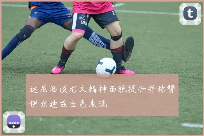 达尼洛谈尤文精神面貌提升并称赞伊尔迪兹出色表现