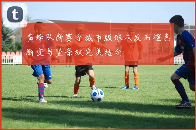 黄蜂队新赛季城市版球衣发布橙色渐变与竖条纹完美结合