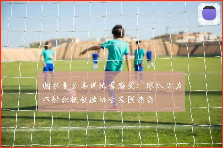 谢尔曼分享训练营感受：球队活力四射积极创造机会氛围热烈