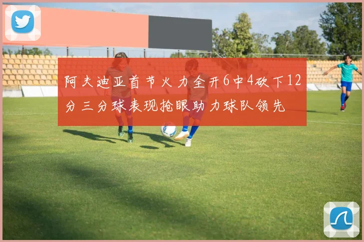 阿夫迪亚首节火力全开6中4砍下12分三分球表现抢眼助力球队领先