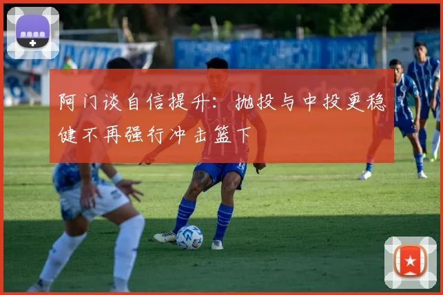 阿门谈自信提升：抛投与中投更稳健不再强行冲击篮下