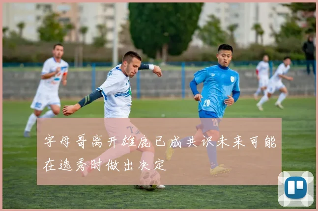 字母哥离开雄鹿已成共识未来可能在选秀时做出决定