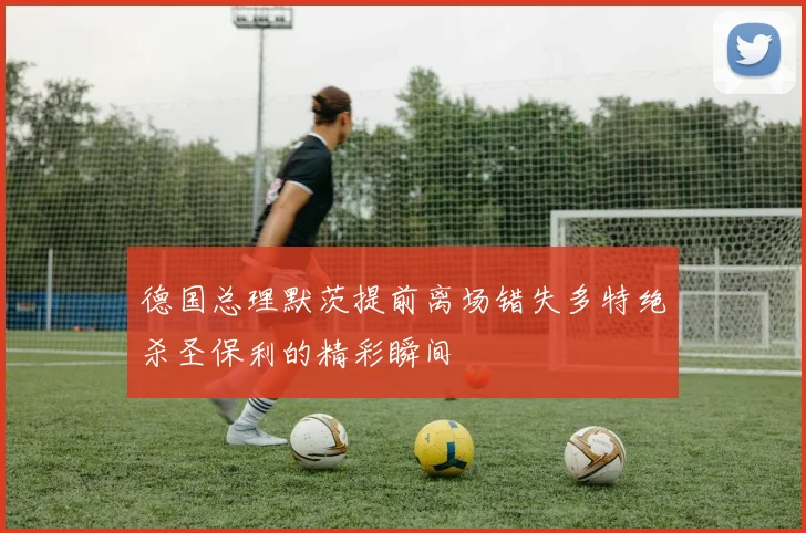 德国总理默茨提前离场错失多特绝杀圣保利的精彩瞬间