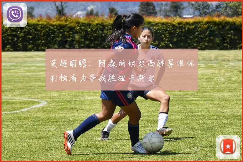 英超前瞻：阿森纳切尔西胜算堪忧利物浦力争战胜纽卡斯尔