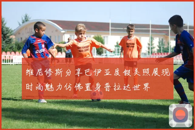 维尼修斯分享巴伊亚度假美照展现时尚魅力仿佛置身普拉达世界