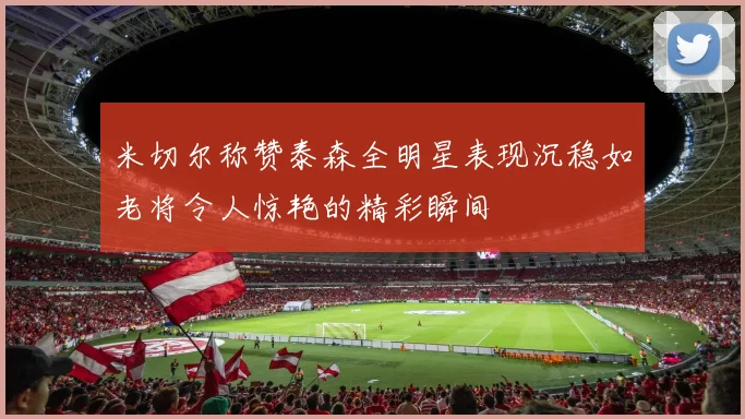 米切尔称赞泰森全明星表现沉稳如老将令人惊艳的精彩瞬间