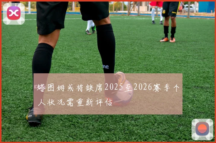 塔图姆或将缺席2025至2026赛季个人状况需重新评估