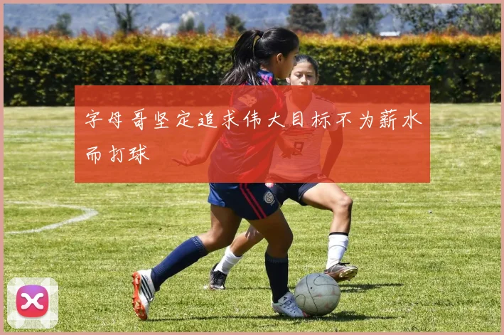 字母哥坚定追求伟大目标不为薪水而打球