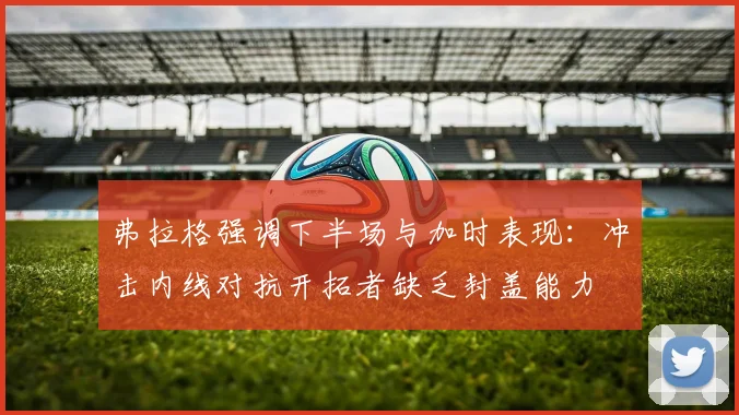弗拉格强调下半场与加时表现：冲击内线对抗开拓者缺乏封盖能力