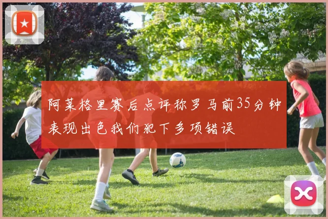 阿莱格里赛后点评称罗马前35分钟表现出色我们犯下多项错误