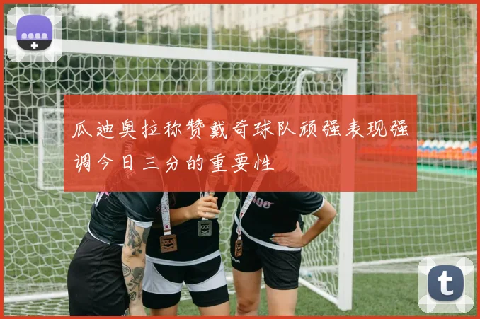 瓜迪奥拉称赞戴奇球队顽强表现强调今日三分的重要性
