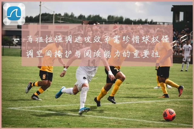 马祖拉强调进攻效率需珍惜球权强调空间掩护与阅读能力的重要性