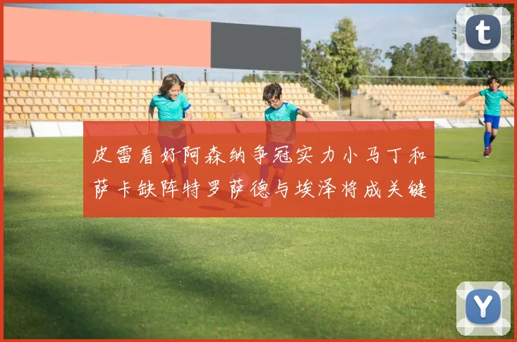 皮雷看好阿森纳争冠实力小马丁和萨卡缺阵特罗萨德与埃泽将成关键
