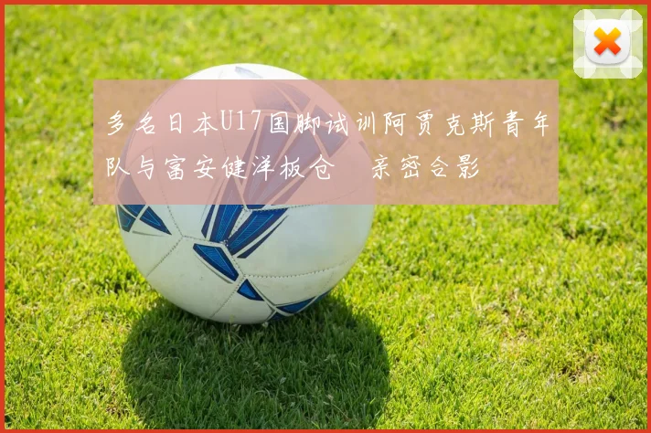 多名日本U17国脚试训阿贾克斯青年队与富安健洋板仓滉亲密合影